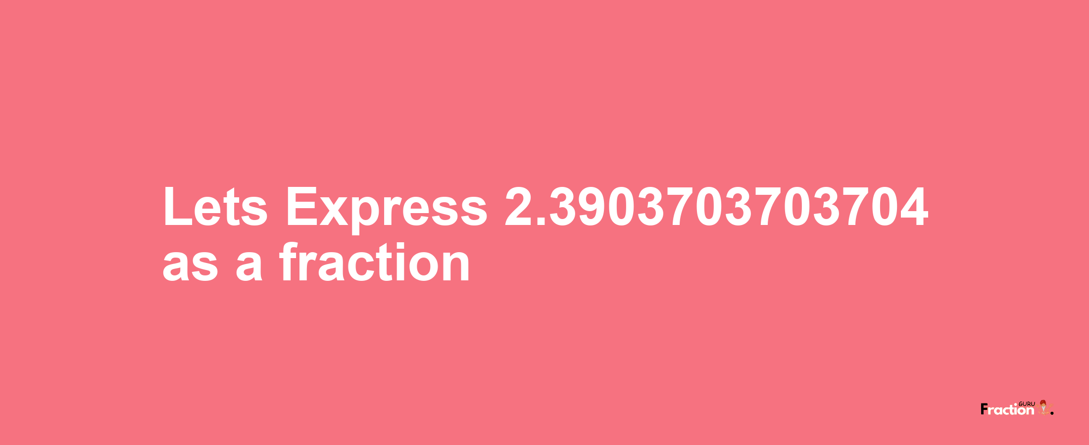 Lets Express 2.3903703703704 as afraction